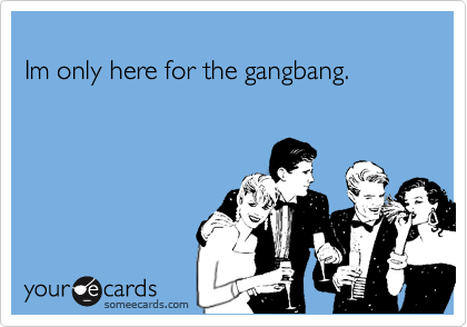 
Im only here for the gangbang.