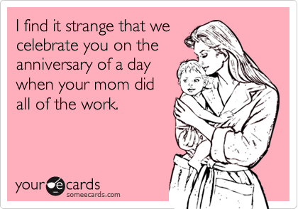 I find it strange that we
celebrate you on the
anniversary of a day
when your mom did
all of the work.