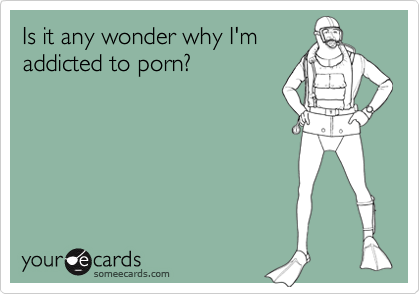 Is it any wonder why I'm
addicted to porn?