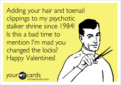 Adding your hair and toenail clippings to my psychotic
stalker shrine since 1984!
Is this a bad time to
mention I'm mad you
changed the locks?
Happy Valentines! 
