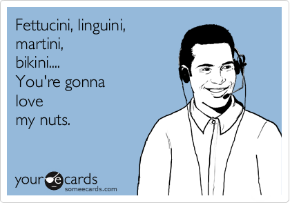 Fettucini, linguini, 
martini,
bikini....
You're gonna
love
my nuts.