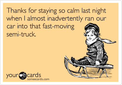 Thanks for staying so calm last night when I almost inadvertently ran our car into that fast-moving
semi-truck.