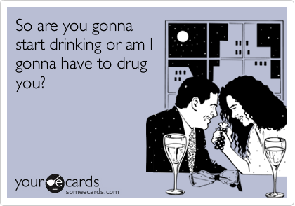So are you gonna
start drinking or am I
gonna have to drug
you?