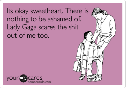 Its okay sweetheart. There is
nothing to be ashamed of.
Lady Gaga scares the shit
out of me too.