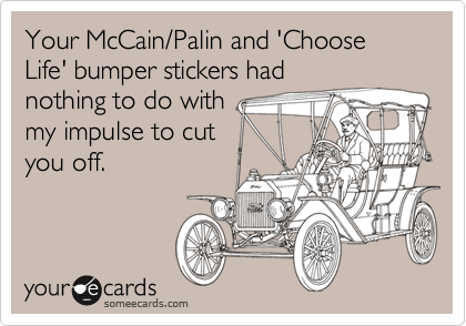 Your McCain/Palin and 'Choose Life' bumper stickers had
nothing to do with 
my impulse to cut 
you off.