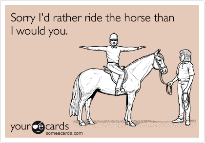 Sorry I'd rather ride the horse than I would you.