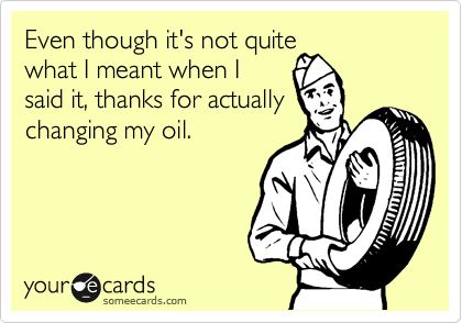Even though it's not quite
what I meant when I
said it, thanks for actually
changing my oil.