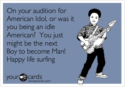 On your audition for
American Idol, or was it
you being an idle
American?  You just
might be the next
Boy to become Man!
Happy life surfing