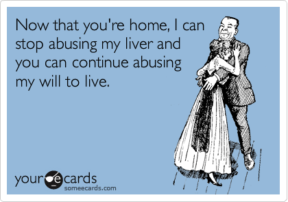 Now that you're home, I can
stop abusing my liver and
you can continue abusing
my will to live.