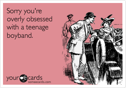 Sorry you're
overly obsessed
with a teenage
boyband.