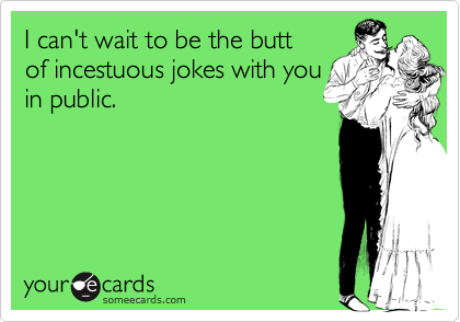 I can't wait to be the butt 
of incestuous jokes with you 
in public.