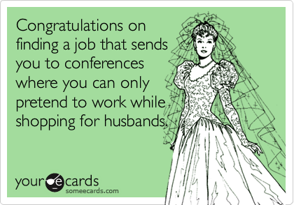 Congratulations on
finding a job that sends
you to conferences
where you can only
pretend to work while
shopping for husbands.