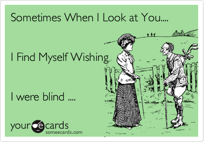 Sometimes When I Look at You....   
 

I Find Myself Wishing 


I were blind .... 