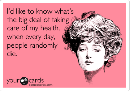 I'd like to know what's
the big deal of taking
care of my health,
when every day,
people randomly
die.