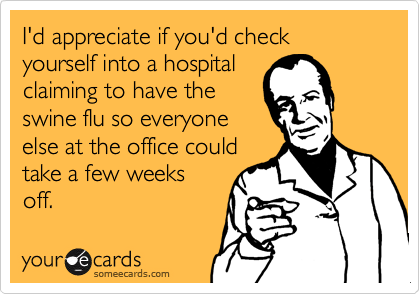 I'd appreciate if you'd check yourself into a hospital
claiming to have the
swine flu so everyone
else at the office could
take a few weeks
off.