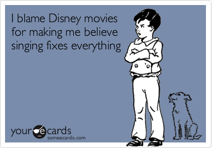 I blame Disney movies
for making me believe
singing fixes everything