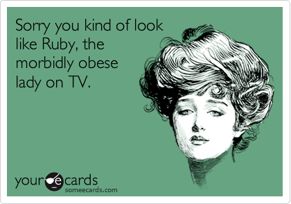 Sorry you kind of look
like Ruby, the
morbidly obese
lady on TV.
