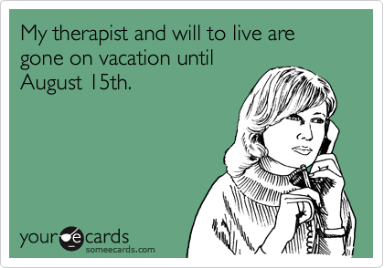 My therapist and will to live are gone on vacation until
August 15th.