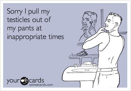 Sorry I pull my 
testicles out of 
my pants at
inappropriate times