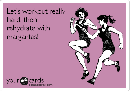 Let's workout really
hard, then 
rehydrate with 
margaritas!