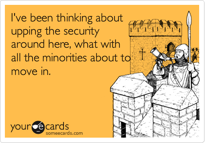 I've been thinking aboutupping the securityaround here, what withall the minorities about tomove in.