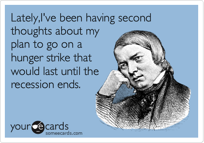 Lately,I've been having second thoughts about my
plan to go on a
hunger strike that
would last until the 
recession ends.
 