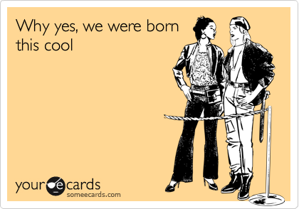Why yes, we were born
this cool