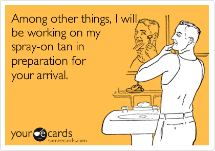 Among other things, I willbe working on my spray-on tan in preparation for your arrival.