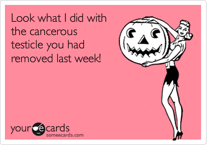 Look what I did with
the cancerous
testicle you had
removed last week!