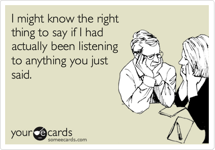 I might know the right 
thing to say if I had 
actually been listening
to anything you just
said.