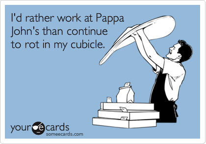I'd rather work at Pappa
John's than continue
to rot in my cubicle.