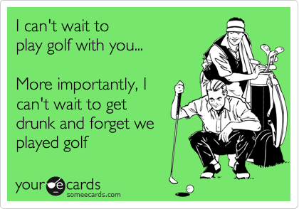 I can't wait to
play golf with you...

More importantly, I
can't wait to get
drunk and forget we
played golf