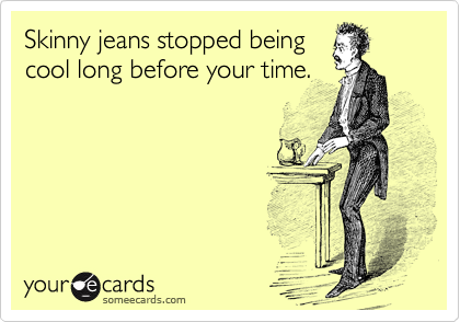 Skinny jeans stopped being
cool long before your time.