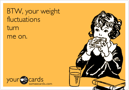 BTW, your weight
fluctuations
turn
me on.