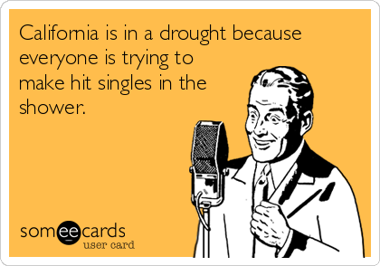 California is in a drought because
everyone is trying to
make hit singles in the
shower.