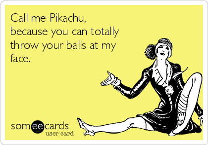 Call me Pikachu,
because you can totally
throw your balls at my
face.