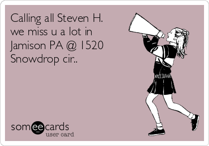 Calling all Steven H.
we miss u a lot in
Jamison PA @ 1520
Snowdrop cir..