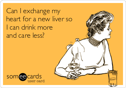 Can I exchange my
heart for a new liver so
I can drink more
and care less? 