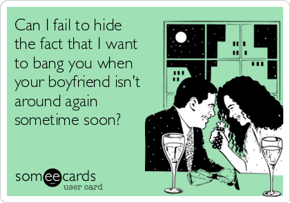 Can I fail to hide
the fact that I want
to bang you when
your boyfriend isn't
around again
sometime soon?