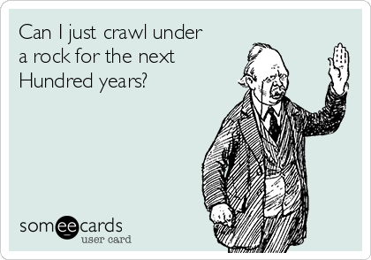 Can I just crawl under
a rock for the next
Hundred years?