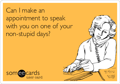 Can I make an
appointment to speak
with you on one of your
non-stupid days?