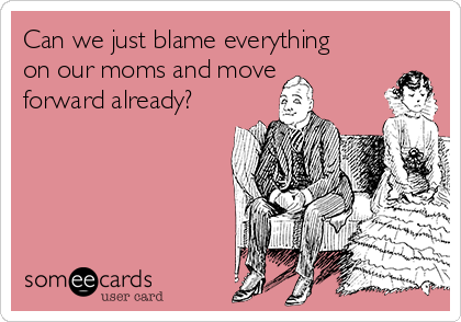 Can we just blame everything
on our moms and move
forward already?