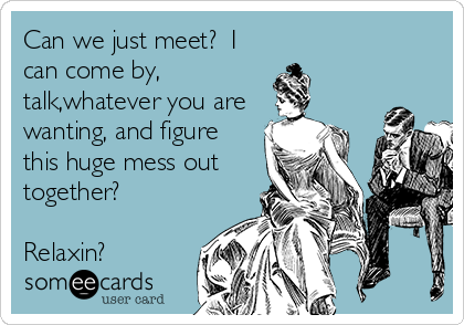 Can we just meet?  I
can come by,
talk,whatever you are 
wanting, and figure
this huge mess out 
together?

Relaxin?