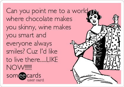 Can you point me to a world
where chocolate makes
you skinny, wine makes
you smart and
everyone always
smiles? Cuz I'd like
to live there.....LIKE
NOW!!!!!!