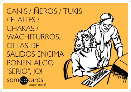 CANIS / ÑEROS / TUKIS
/ FLAITES /
CHAKAS /
WACHITURROS...
OLLAS DE
SALIDOS ENCIMA
PONEN ALGO
"SERIO", JO!