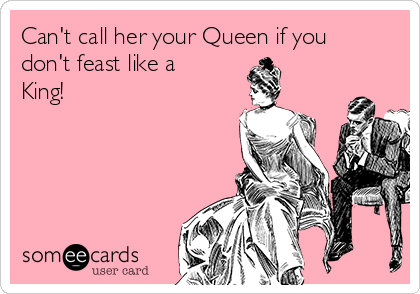 Can't call her your Queen if you
don't feast like a
King!