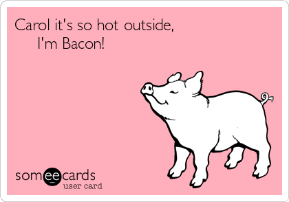 Carol it's so hot outside,                 
     I'm Bacon! 