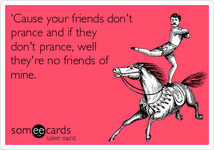 'Cause your friends don't
prance and if they
don't prance, well
they're no friends of
mine.