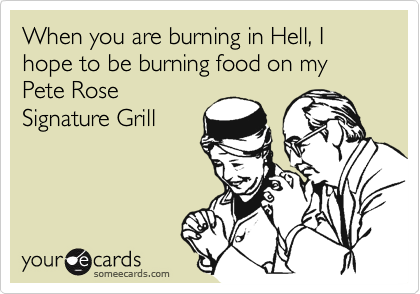 When you are burning in Hell, I hope to be burning food on my Pete Rose
Signature Grill