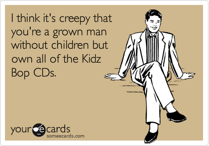 I think it's creepy that
you're a grown man
without children but
own all of the Kidz
Bop CDs.
